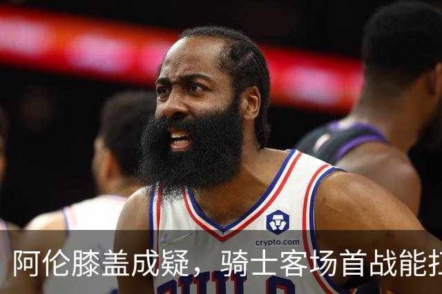阿伦膝盖成疑，骑士客场首战能扛住恩比德吗？
